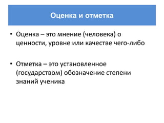 Оценка и отметка

• Оценка – это мнение (человека) о
  ценности, уровне или качестве чего-либо

• Отметка – это установленное
  (государством) обозначение степени
  знаний ученика
 