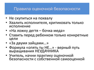 Правила оценочной безопасности

• Не скупиться на похвалу
• Хвалить исполнителя, критиковать только
  исполнение
• «На ложку дегтя – бочка меда»
• Ставить перед ребенком только конкретные
  цели
• «За двумя зайцами…»
• Формула «опять ты НЕ…» - верный путь
  выращивания НЕУДАЧНИКА
• Учитель, начни практику оценочной
  безопасности с собственной самооценкой
 