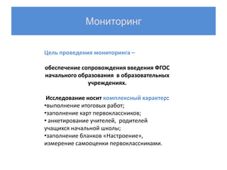 Мониторинг

Цель проведения мониторинга –

обеспечение сопровождения введения ФГОС
начального образования в образовательных
              учреждениях.

 Исследование носит комплексный характер:
•выполнение итоговых работ;
•заполнение карт первоклассников;
• анкетирование учителей, родителей
учащихся начальной школы;
•заполнение бланков «Настроение»,
измерение самооценки первоклассниками.
 
