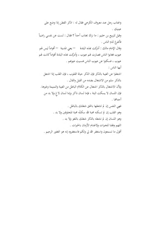 ‫واغتاب رجل عند معروؼ الكرخي ف اؿ لو : اذكر ال طن إذا وضع على‬
                                                         ‫عينيك .‬
‫وقيل للربيع بن خثي : ما نراؾ اغتاب أحداً ؟ ف اؿ : لست عن نفسي راضياً‬
                                                    ‫غ ل ـ الناس .‬‫فأافر‬
   ‫وقاؿ اإلماـ مالك : كت هب ه البلدة – يعين ادلدينة – أقواماً ليس ذل‬
                                                ‫أدر‬
   ‫عيوب فعابوا الناس فصارت ذل عيوب ، و كت هب ه البلدة أقواماً كانت ذل‬
                                 ‫أدر‬
                       ‫عيوب ، فسكتوا عن عيوب الناس فنسيت عيوهب .‬
                                                             ‫أيها الناس :‬
    ‫اشتغلوا عن الغيبة بال كر فإف ال كر حياة ال لوب ، فإف ال لب إذا اشتغل‬
                          ‫بال كر سل من االشتغاؿ بضده من ال يل وال اؿ .‬
 ‫وألف االشتغاؿ بال كر اشتغاؿ عن الكالـ الباطل من الغيبة والنميمة وغريىا.‬
    ‫فإف اللساف ال يسكت البتة ، فإما لساف ذاكر وإما لساف الغ وال بد من‬
               ‫ٍ‬
                                                               ‫أحدمها .‬
                         ‫فهي النفس إف مل اشغلها باحل شغلتك بالباطل .‬
            ‫وىو ال لب إف مل اسكنو حمبة هللا سكنْتو حمبة ادلخلوقني وال بد .‬
                     ‫وىو اللساف إف مل اشغلو بال كر شغلك باللغو وال بد .‬
                           ‫الله وف نا للخريات والغتناـ األزماف باخلريات .‬
    ‫أقوؿ ما اسمعوف واستغفر هللا يل ولك فاستغفروه إنو ىو الغفور الرحي .‬
 