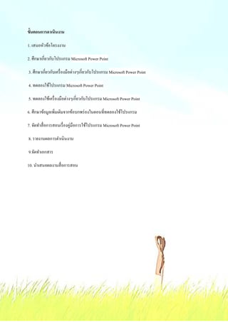 ขั;นตอนการดาเนินงาน

1. เสนอหัวข้อโครงงาน

2. ศึกษาเกี&ยวกับโปรแกรม Microsoft Power Point

3. ศึกษาเกี&ยวกับเครื& องมือต่างๆเกี&ยวกับโปรแกรม Microsoft Power Point

4. ทดลองใช้โปรแกรม Microsoft Power Point

5. ทดลองใช้เครื& องมือต่างๆเกี&ยวกับโปรแกรม Microsoft Power Point

6. ศึกษาข้อมูลเพิ&มเติมจากข้อบกพร่ องในตอนที&ทดลองใช้โปรแกรม

7. จัดทําสื& อการสอนเรื& องคู่มือการใช้โปรแกรม Microsoft Power Point

8. รายงานผลการดําเนินงาน

9.จัดทําเอกสาร

10. นําเสนอผลงานสื& อการสอน
 