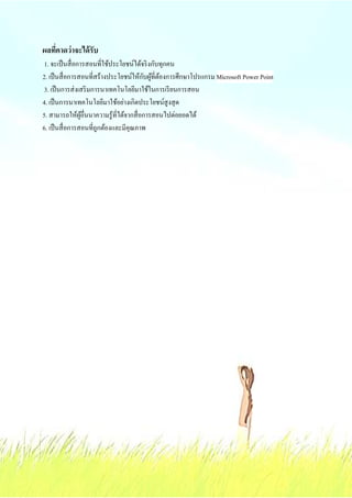 ผลทีคาดว่ าจะได้ รับ
 1. จะเป็ นสื& อการสอนที&ใช้ประโยชน์ได้จริ งกับทุกคน
                                         ั ้ ้
2. เป็ นสื& อการสอนที&สร้างประโยชน์ให้กบผูที&ตองการศึกษาโปรแกรม Microsoft Power Point
 3. เป็ นการส่ งเสริ มการนาเทคโนโลยีมาใช้ในการเรี ยนการสอน
4. เป็ นการนาเทคโนโลยีมาใช้อย่างเกิดประโยชน์สูงสุ ด
5. สามารถให้ผอื&นนาความรู ้ที&ได้จากสื& อการสอนไปต่อยอดได้
                  ู้
6. เป็ นสื& อการสอนที&ถูกต้องและมีคุณภาพ
 