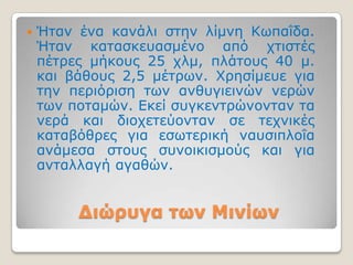    Ήηαλ έλα θαλάιη ζηελ ιίκλε Κσπαΐδα.
    Ήηαλ θαηαζθεπαζκέλν από ρηηζηέο
    πέηξεο κήθνπο 25 ρικ, πιάηνπο 40 κ.
    θαη βάζνπο 2,5 κέηξσλ. Υξεζίκεπε γηα
    ηελ πεξηόξηζε ησλ αλζπγηεηλώλ λεξώλ
    ησλ πνηακώλ. Εθεί ζπγθεληξώλνληαλ ηα
    λεξά θαη δηνρεηεύνληαλ ζε ηερληθέο
    θαηαβόζξεο γηα εζσηεξηθή λαπζηπινΐα
    αλάκεζα ζηνπο ζπλνηθηζκνύο θαη γηα
    αληαιιαγή αγαζώλ.


         Διώπςγα ηων Μινίων
 