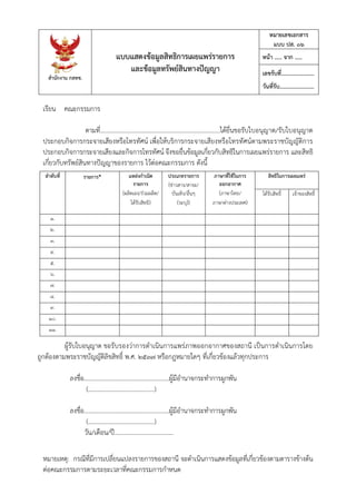 สํานักงาน กสทช.
แบบแสดงข้อมูลสิทธิการเผยแพร่รายการ
และข้อมูลทรัพย์สินทางปัญญา
หมายเลขเอกสาร
แบบ ปส. ๐๖
หน้า ..... จาก .....
เลขรับที่.......................
วันที่รับ........................
หมายเหตุ: กรณีที่มีการเปลี่ยนแปลงรายการของสถานี จะดําเนินการแสดงข้อมูลที่เกี่ยวข้องตามตารางข้างต้น
ต่อคณะกรรมการตามระยะเวลาที่คณะกรรมการกําหนด
เรียน คณะกรรมการ
ตามที่............................................................................ได้ยื่นขอรับใบอนุญาต/รับใบอนุญาต
ประกอบกิจการกระจายเสียงหรือโทรทัศน์ เพื่อให้บริการกระจายเสียงหรือโทรทัศน์ตามพระราชบัญญัติการ
ประกอบกิจการกระจายเสียงและกิจการโทรทัศน์ จึงขอยื่นข้อมูลเกี่ยวกับสิทธิในการเผยแพร่รายการ และสิทธิ
เกี่ยวกับทรัพย์สินทางปัญญาของรายการ ไว้ต่อคณะกรรมการ ดังนี้
ลําดับที่ รายการ* แหล่งกําเนิด
รายการ
(ผลิตเอง/ร่วมผลิต/
ได้รับสิทธิ)
ประเภทรายการ
(ข่าวสาร/สาระ/
บันเทิง/อื่นๆ
(ระบุ))
ภาษาที่ใช้ในการ
ออกอากาศ
(ภาษาไทย/
ภาษาต่างประเทศ)
สิทธิในการเผยแพร่
ได้รับสิทธิ์ เจ้าของสิทธิ์
๑.
๒.
๓.
๔.
๕.
๖.
๗.
๘.
๙.
๑๐.
๑๑.
ผู้รับใบอนุญาต ขอรับรองว่าการดําเนินการแพร่ภาพออกอากาศของสถานี เป็นการดําเนินการโดย
ถูกต้องตามพระราชบัญญัติลิขสิทธิ์ พ.ศ. ๒๕๓๗ หรือกฎหมายใดๆ ที่เกี่ยวข้องแล้วทุกประการ
ลงชื่อ.......................................................ผู้มีอํานาจกระทําการผูกพัน
(………………………..…………..)
ลงชื่อ.......................................................ผู้มีอํานาจกระทําการผูกพัน
(………………………..…………..)
วัน/เดือน/ปี......................................
 