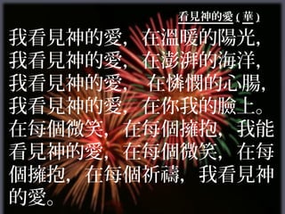 看見神的愛 ( 華 )

我看見神的愛，在溫暖的陽光，
我看見神的愛，在澎湃的海洋，
我看見神的愛， 在憐憫的心腸，
我看見神的愛，在你我的臉上。
在每個微笑，在每個擁抱，我能
看見神的愛，在每個微笑，在每
個擁抱，在每個祈禱，我看見神
的愛。
 