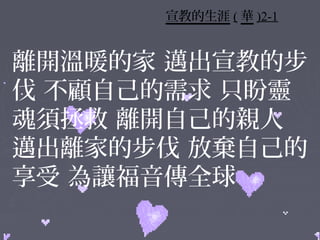 宣教的生涯 ( 華 )2-1


離開溫暖的家 邁出宣教的步
伐 不顧自己的需求 只盼靈
魂須拯救 離開自己的親人
邁出離家的步伐 放棄自己的
享受 為讓福音傳全球
 