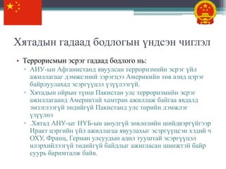 Хятадын гадаад бодлогын үндсэн чиглэл
• Террорисмын эсрэг гадаад бодлого нь:
  ▫ АНУ-ын Афганистанд явуулсан терроризмийн эсрэг үйл
    ажиллагааг дэмжсэний зэрэгцээ Америкийн төв азид цэрэг
    байрлуулахад эсэргүүцэл үзүүлээгүй.
  ▫ Хятадын ойрын түнш Пакистан улс терроризмийн эсрэг
    ажиллагаанд Америктай хамтран ажиллаж байгаа явдалд
    эмзэглээгүй төдийгүй Пакистанд улс төрийн дэмжлэг
    үзүүлнэ
  ▫ .Хятад АНУ-ыг НҮБ-ын аюулгүй зөвлөлийн шийдвэргүйгээр
    Иракт цэргийн үйл ажиллагаа явуулахыг эсэргүүцсэн хэдий ч
    ОХУ, Франц, Герман улсуудын адил тууштай эсэргүүцэл
    илэрхийлээгүй төдийгүй байдлыг ажигласан шинжтэй байр
    суурь баримталж байв.
 