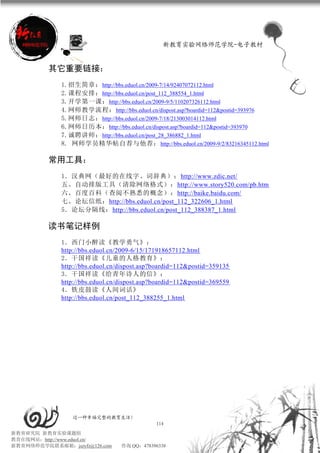 新教育实验网络师范学院-电子教材


          其它重要链接：
             1.招生简章： http://bbs.eduol.cn/2009-7/14/92407072112.html
             2.课程安排： http://bbs.eduol.cn/post_112_388554_1.html
             3.开学第一课： http://bbs.eduol.cn/2009-9/5/110207326112.html
             4.网师教学流程： http://bbs.eduol.cn/dispost.asp?boardid=112&postid=393976
             5.网师日志： http://bbs.eduol.cn/2009-7/18/213003014112.html
             6.网师日历本： http://bbs.eduol.cn/dispost.asp?boardid=112&postid=393970
             7.诚聘讲师： http://bbs.eduol.cn/post_28_386882_1.html
             8. 网师学员精华帖自荐与他荐： http://bbs.eduol.cn/2009-9/2/83216345112.html

          常用工具：
             1．汉典网（最好的在线字、词辞典）：http://www.zdic.net/
             五、自动排版工具（清除网络格式）：http://www.story520.com/pb.htm
             六、百度百科（查阅不熟悉的概念）：http://baike.baidu.com/
             七、论坛信纸：http://bbs.eduol.cn/post_112_322606_1.html
             5．论坛分隔线：http://bbs.eduol.cn/post_112_388387_1.html

          读书笔记样例
             1．西门小醉读《教学勇气》：
             http://bbs.eduol.cn/2009-6/15/171918657112.html
             2．干国祥读《儿童的人格教育》：
             http://bbs.eduol.cn/dispost.asp?boardid=112&postid=359135
             3．干国祥读《给青年诗人的信》：
             http://bbs.eduol.cn/dispost.asp?boardid=112&postid=369559
             4．铁皮鼓读《人间词话》
             http://bbs.eduol.cn/post_112_388255_1.html




                 过一种幸福完整的教育生活！
                                             114
新教育研究院 新教育实验课题组
教育在线网站：http://www.eduol.cn/
新教育网络师范学院联系邮箱：jszyfz@126.com     咨询 QQ：478396338
 