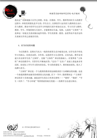 新教育实验网络师范学院-电子教材


          我决定”均体现独立自学之理想。但是，在教材、学生、教师等同时介入的教学
          过程中，单将其理想化是不行的。学生自立、自律的学习必须在与教师的互动中 ，
          在与教材、教室中的学生以及学习环境的关系中来加以认识。学习只在与教师、
          教材、学生、环境的相互关系中，才能够得以生成、发展，儿童的“主体性”不
          是和这一切毫无关系而独自起作用的，学生的需要、愿望、态度等也不是在这些
          关系相互作用之前就存在的。



             4．应当讨论的问题


             今后的教学，显然应当从大一统的传授型方式中蜕变出来，以学生的个性化
          学习为轴心，向着活动的、合作的、反思的学习方式转变。正因为此，教学必须
          建立在还原学生的“主体性”、克服“主体性”神话的基础上。在笼罩着“主体
          性”神话的教学中，尽管学生不断地应答： 的 ！“ 是 的 ！
                            “是   ”      ”表面上看起来非常
          活跃，而实际上学生学习的内容杂乱、学习的质量低下，教育被表面化，陷入了
          浅薄与贫乏。
             “主体性”神话是一个与我国的教育状况相联系的十分难解决的问题，也是
          一个渗透到教师血脉里的顽固的文化问题。在下一节中，我将聚焦这一“主体性”
          神话的若干具体问题，就促进学生的自立性和自律性――“教师”、“教材”、“学
          生（同伴）”、“学习环境”等四要素的相关变量――的教学方法进行探讨。




                 过一种幸福完整的教育生活！
                                           20
新教育研究院 新教育实验课题组
教育在线网站：http://www.eduol.cn/
新教育网络师范学院联系邮箱：jszyfz@126.com   咨询 QQ：478396338
 
