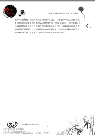 新教育实验网络师范学院-电子教材


          样的学生能竖起耳朵倾听教室另一角的学生说话，与远处的学生发生相互交流，
          那必须经过非常耐心的长期的反反复复的努力。当然，在最初一开始的时候，学
          生仅仅只愿意关心身边的同伴的想法或兴趣也是可以的。在教师的言语鼓励下，
          仅仅能侧耳听稍稍远一点的同伴的声音也是不错的。要在教室里构建相互交往、
          共同成长的关系，不从这样一些小小的步骤开始是不可能的。




                 过一种幸福完整的教育生活！
                                           36
新教育研究院 新教育实验课题组
教育在线网站：http://www.eduol.cn/
新教育网络师范学院联系邮箱：jszyfz@126.com   咨询 QQ：478396338
 