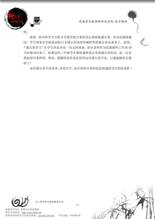 新教育实验网络师范学院-电子教材


          的。
               接着，原田和学生开始寻寻找学校空着的花坛来移植蒲公英。在向花城移栽
          时，学生和家长们把找到的日本蒲公英或者珍稀种类的蒲公英也拿来了，原来，
         “蒲公英学习”在学生的家里也一直支持续着。原田老师作为代课教师工作到 10
          月份就该结束了，如果这些三年级学生继续栽种花坛里的蒲公英的话，是一定会
          想起原田老师的。然而，遗憾的是听说还没等这些蒲公英开花，已通通被校长拨
          掉了！
               这些蒲公英不是杂草，而是学生、家长和原田老师息息相通的交往的结晶啊 ！




                 过一种幸福完整的教育生活！
                                           43
新教育研究院 新教育实验课题组
教育在线网站：http://www.eduol.cn/
新教育网络师范学院联系邮箱：jszyfz@126.com   咨询 QQ：478396338
 