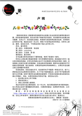 新教育实验网络师范学院-电子教材



                                       声 明




             《静悄悄的革命》是新教育实验教师专业发展之专业阅读项目推荐的基本书
          籍，供实验者研读使用。因为该书各个网络书店均缺货，而对教师专业发展又相
          当重要，无奈之下，项目组发出倡议，希望参与实验的网友联合起来，共同制作
          此书的电子版。倡议发出后一天之内，得到了许多网友的热烈响应，非常令人感
          动。最终，按先后次序，下列网友承担了输入文字的工作：
             序言：夏日赏雨
             第一部分：淡墨轻轻影 铁皮鼓
             第二部分：yuancheng
             第三部分：兰花草 西-窗
             第四部分：夏日赏雨
             全书由夏日赏雨老师进行了最终排版，保持了各章的一致性。
             特向以上朋友表示真诚的感谢！你们的慷慨令我感动。我知道这与你们一直
          以来对教育的虔诚、对学生的热爱以及对于内在精神生活的追求是相一致的。没
          有精神上的相互支撑与积极奉献，没有这种共同体精神，教师专业发展项目不可
          能真正获得发展。我们也相信，长期坚持这种共同体精神的人，必将在专业发展
          之路上获得额外的奖赏。
             但是我深知，未经出版社许可，私自制作电子书籍是一种违法行为，我个人
          愿意也应该为此事承担全部责任。为了不至于真的被起诉，此电子书不能够在网
          络中公开传播，仅限于教师专业发展实验者使用（不包括已经报名参加实验但未
          真正开展者）    。因此，如果您收到此书的电子版，请您务必记住：
             1．绝对禁止该书上传于网络。
             2．请勿发给他人。
             3．请在心里向输入者致谢。
             若此书没有引起必要的麻烦，在一年之内，我们将陆续制作本书新的版本，
          加入导读以及若干最精髓的资料进来。               《给教师的建议》也将制作导读本，以方
          便老师们进一步研读。
             最 后 ， 请 您 多 登 陆 教 育 在 线 教 师 专 业 发 展 论 坛
          （http://bbs.eduol.cn/list_112_1.html）并细心呵护您的主题帖。每年寒暑
          假，论坛上和 QQ 群中，都将对基本书目分多次进行深入研讨，敬请关注。
                            新教育实验教师专业发展项目主持人 魏智渊（铁皮鼓）
                                                    2008 年 7 月 3 日星期四



                 过一种幸福完整的教育生活！
                                           5
新教育研究院 新教育实验课题组
教育在线网站：http://www.eduol.cn/
新教育网络师范学院联系邮箱：jszyfz@126.com   咨询 QQ：478396338
 