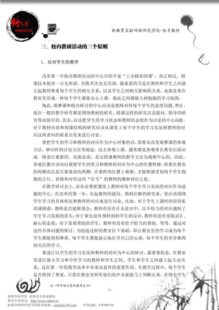 新教育实验网络师范学院-电子教材


             三、校内教研活动的三个原则

             1．应对学生的教学


             改革第一年校内教研活动的中心目的不是“上出精彩的课”，而正相反，授
          课技术拙劣一点无所谓，失败多次也无历谓，最重要的乃是在教师和学生之间建
          立起教师尊重每个学生的相互关系，以及学生之间相互影响的关系。也就是要在
          教室里形成一种每个学生都能安心上课，彼此之间都能互相勉励的学习氛围。
             缘此，观摩课和校内研讨的中心应该是教师对待每个学生的态度问题。然而 ，
          现在一般的教学研究都是围绕教材的研究、授课过程的研究以及提问、指导的研
          究等而展开的。其实，应该把学生的学习状态和教师的态度作为讨论的中心问题 。
          对于教材内容和授课结构的研究应该从课堂上每个学生的学习实况和教师的对
          应这两者间的联系出发来进行讨论。
             要把学生的学习和教师的对应作为中心对象的话，需要从改变观摩课的参观
          方法、研讨时的讨论方法等做起。过去参观上课，通常都是参观者在教室后面站
          成一排进行观察的。也就是说，是以授课教师的教学方法为观察中心的。因此，
          参观位置应该向以观察学生的堂习和教师的对应为中心的位置转移。即要在教室
          的两侧而且是尽量靠前的两侧。在那样的位置上观察，才能够感受到每个学生细
          微的言行、表情和对待这些“信号”的教师的微妙对应之处。
             在教学研讨会上，还有必要把课堂上教师对每个学生学习实况的对应作为适
          题的中心。在改革的第一年，比起教师的提问、教材注解的研究来，更应该围绕
          学生学习的具体状况和教师的对应来进行讨论。比如，对于学生上课时的窃窃私
          语或困惑，教师是否能够领会；教师有没有在无意识中，以不恰当的对应遏制了
          学生学习发展的苗头；对于事先没有预料到的学生的反应，教师有没有采取灵活 、
          耐心的态度；对于需要帮助的学生，教师有没有给予恰当的帮助，等等。通过对
          这些具体问题的探讨，为创造这样的教室打下基础，即让教室里的学习成为每个
          学生都能得到尊重，每个学生都能放心地打开自己的心扉，每个学生的差异都得
          到关注的学习。
             要进行以学生的学习实况和教师的对应为中心的研讨，最重要的是，在教室
          里进行独立学习和合作学习的教师和学生之间、学生和学生之间建立起互动关
          系，这在第一年的教学改革中有着决是性的重要作用。在教学过程中，每个学生
          是否得到了尊重，只需在教室里听听他们的声音就能马上判断出来。在每个学生

                 过一种幸福完整的教育生活！
                                           51
新教育研究院 新教育实验课题组
教育在线网站：http://www.eduol.cn/
新教育网络师范学院联系邮箱：jszyfz@126.com   咨询 QQ：478396338
 