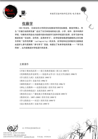 新教育实验网络师范学院-电子教材




                佐藤学
             1951 年出生。日本东京大学研究生院教育学研究科教授、教育学博士。作
          为“付诸行动的研究者”走访了全日本各地的幼儿园、小学、初中、高中和养护
          学校，与教师共同尝试才能感内部对各类学习班和学校进行改革。在学习班中他
          推进实现“活动的、合作的、反思的学习”；在学校里他推进构建教师之间互教
          互学的“合作性同事”（collegiality）的关系；在学校和社区的联系方面推进
          由监护人参与授课的“参与学习”实践。他提出了未来学校的形象——“学习共
          同体”，从内部推进对学校进行的改革。




              主要著作

             《开始于教室的改革——看日美教育现状》国土社 1989 年
             《美国教程改革史研究——创造单元学习》东京大学出版社 1990 年
             《学习的生与死》太郎次郎社 1995 年
             《教育方法学》岩波书店 1996 年
             《课程的批评——重新构建公共性》世织书房 1996 年
             《神坛上的教师——反思的实践》世织书房 1997 年
             《学习的身体技法》太郎次郎社 1997 年
             《教育的方法》广播电视大学教育振兴会出版部 1999 年
             《教育时评：1997~1999》世织书房 1999 年
             《学习的快乐——对话》世织书房 1999 年
             《设计教育改革》岩波书店 1999 年




                 过一种幸福完整的教育生活！
                                           6
新教育研究院 新教育实验课题组
教育在线网站：http://www.eduol.cn/
新教育网络师范学院联系邮箱：jszyfz@126.com   咨询 QQ：478396338
 