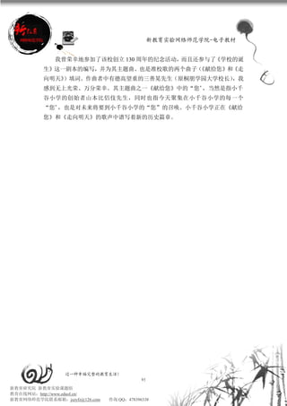 新教育实验网络师范学院-电子教材


             我曾荣幸地参加了该校创立 130 周年的纪念活动，而且还参与了《学校的诞
          生》这一剧本的编写，并为其主题曲、也是准校歌的两个曲子（《献给您》和《走
          向明天》）填词。作曲者中有德高望重的三善晃先生（原桐朋学园大学校长），我
          感到无上光荣、万分荣幸。其主题曲之一《献给您》中的“您”，当然是指小千
          谷小学的创始者山本比侣伎先生，同时也指今天聚集在小千谷小学的每一个
          “您”，也是对未来将要到小千谷小学的“您”的召唤。小千谷小学正在《献给
          您》和《走向明天》的歌声中谱写着新的历史篇章。




                 过一种幸福完整的教育生活！
                                           95
新教育研究院 新教育实验课题组
教育在线网站：http://www.eduol.cn/
新教育网络师范学院联系邮箱：jszyfz@126.com   咨询 QQ：478396338
 