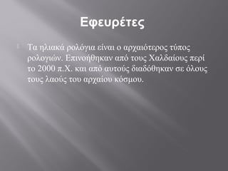 Εφευρέτες
   Τα ηλιακά ρολόγια είναι ο αρχαιότερος τύπος
    ρολογιών. Επινοήθηκαν από τους Χαλδαίους περί
    το 2000 π.Χ. και από αυτούς διαδόθηκαν σε όλους
    τους λαούς του αρχαίου κόσμου.
 