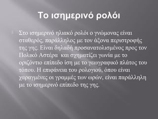 Το ισημερινό ρολόι
   Στο ισημερινό ηλιακό ρολόι ο γνώμονας είναι
    σταθερός, παράλληλος με τον άξονα περιστροφής
    της γης. Είναι δηλαδή προσανατολισμένος προς τον
    Πολικό Αστέρα και σχηματίζει γωνία με το
    οριζόντιο επίπεδο ίση με το γεωγραφικό πλάτος του
    τόπου. Η επιφάνεια του ρολογιού, όπου είναι
    χαραγμένες οι γραμμές των ωρών, είναι παράλληλη
    με το ισημερινό επίπεδο της γης.
 