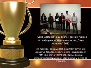 Първо място на национален есенен турнир
   по информационни технологии „Джон
             Атанасов” 2012г.
  На турнира, аз Димо Петков и моят съученик
 Димитър Топалов представихме нашия проект
    “ТМ Ескпрес”, с който победихме всички
математически гимназии, които взеха участие от
                    страната.
 
