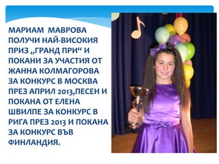 МАРИАМ МАВРОВА
ПОЛУЧИ НАЙ-ВИСОКИЯ
ПРИЗ „ГРАНД ПРИ“ И
ПОКАНИ ЗА УЧАСТИЯ ОТ
ЖАННА КОЛМАГОРОВА
ЗА КОНКУРС В МОСКВА
ПРЕЗ АПРИЛ 2013,ПЕСЕН И
ПОКАНА ОТ ЕЛЕНА
ШВИЛПЕ ЗА КОНКУРС В
РИГА ПРЕЗ 2013 И ПОКАНА
ЗА КОНКУРС ВЪВ
ФИНЛАНДИЯ.
 