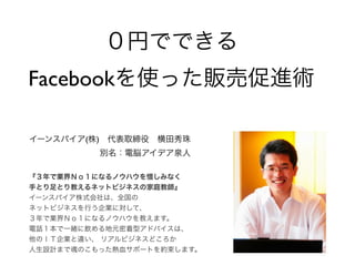 ０円でできる
Facebookを使った販売促進術

イーンスパイア(株) 代表取締役 横田秀珠
          別名：電脳アイデア泉人

『３年で業界Ｎｏ１になるノウハウを惜しみなく
手とり足とり教えるネットビジネスの家庭教師』
イーンスパイア株式会社は、全国の
ネットビジネスを行う企業に対して、
３年で業界Ｎｏ１になるノウハウを教えます。
電話１本で一緒に飲める地元密着型アドバイスは、
他のＩＴ企業と違い、 リアルビジネスどころか
人生設計まで魂のこもった熱血サポートを約束します。
 