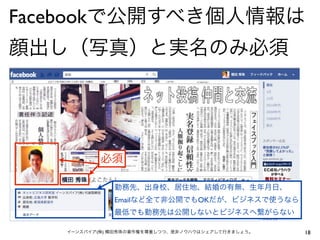 Facebookで公開すべき個人情報は
顔出し（写真）と実名のみ必須




           必須

              勤務先、出身校、居住地、結婚の有無、生年月日、
              Emailなど全て非公開でもOKだが、ビジネスで使うなら
              最低でも勤務先は公開しないとビジネスへ繋がらない

   イーンスパイア(株) 横田秀珠の著作権を尊重しつつ、是非ノウハウはシェアして行きましょう。   18
 