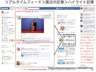 リアルタイムフィード＞最近の記事＞ハイライト記事
                                                   ①リアルタイムフイード
 ③ハイライト記事




                                                             ①には「AさんとB
                                           並べ替えで             さんが友達になり

 ②最近の記事                                    いずれかに             ました」「Cさんが
                                                             Dさんの近況に、い
                                           切り替える
                                                             いね！と言ってい
                                                             ます」「EさんがF
                                                             さんの近況にコメ
                                                             ントしました」な
                                                             ど友達とFacebook
                                                             ページの情報がリ
                                                             アルタイムに表示
                                                             される。
                            http://ameblo.jp/enspire/entry-11300528697.html
      イーンスパイア(株) 横田秀珠の著作権を尊重しつつ、是非ノウハウはシェアして行きましょう。                      32
 