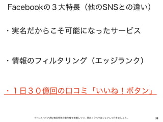 Facebookの３大特長（他のSNSとの違い）


・実名だからこそ可能になったサービス


・情報のフィルタリング（エッジランク）


・１日３０億回の口コミ「いいね！ボタン」


    イーンスパイア(株) 横田秀珠の著作権を尊重しつつ、是非ノウハウはシェアして行きましょう。   38
 