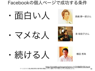 Facebookの個人ページで成功する条件


・面白い人                                                  高嶋 静一郎さん




・マメな人                                                  泉 裕佳子さん




・続ける人                                                   横田 秀珠




                        http://ameblo.jp/enspire/entry-11310603155.html
   イーンスパイア(株) 横田秀珠の著作権を尊重しつつ、是非ノウハウはシェアして行きましょう。                          55
 