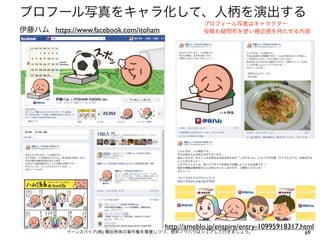 プロフール写真をキャラ化して、人柄を演出する
                                                   プロフィール写真はキャラクター
伊藤ハム https://www.facebook.com/itoham               投稿も疑問形を使い親近感を持たせる内容




                                       http://ameblo.jp/enspire/entry-10995918317.html
            イーンスパイア(株) 横田秀珠の著作権を尊重しつつ、是非ノウハウはシェアして行きましょう。                          69
 