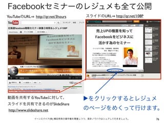 Facebookセミナーのレジュメも全て公開
YouTubeのURL      http://qr.net/3hours   スライドのURL      http://qr.net/108P




動画を共有するYouTubeに対して、                     ▶をクリックするとレジュメ
スライドを共有できるのがSlideShare
http://www.slideshare.net               のページをめくって行けます。
                イーンスパイア(株) 横田秀珠の著作権を尊重しつつ、是非ノウハウはシェアして行きましょう。              76
 
