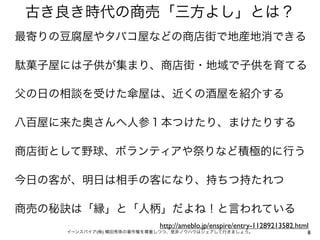 古き良き時代の商売「三方よし」とは？
最寄りの豆腐屋やタバコ屋などの商店街で地産地消できる

駄菓子屋には子供が集まり、商店街・地域で子供を育てる

父の日の相談を受けた傘屋は、近くの酒屋を紹介する

八百屋に来た奥さんへ人参１本つけたり、まけたりする

商店街として野球、ボランティアや祭りなど積極的に行う

今日の客が、明日は相手の客になり、持ちつ持たれつ

商売の秘訣は「縁」と「人柄」だよね！と言われている
                          http://ameblo.jp/enspire/entry-11289213582.html
    イーンスパイア(株) 横田秀珠の著作権を尊重しつつ、是非ノウハウはシェアして行きましょう。                       8
 