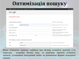Оптимізація пошуку




Якщо пошукова машина знайшла вам велику кількість записів, а їх
перегляд     потребує багато часу, то доцільно звузити кількість
записів, уточнивши пошуковий запит за допомогою форми складного
пошуку
 