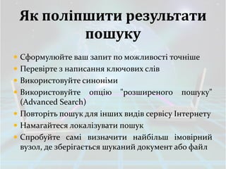 Як поліпшити результати
         пошуку
 Сформулюйте ваш запит по можливості точніше
 Перевірте з написання ключових слів
 Використовуйте синоніми
 Використовуйте   опцію    "розширеного   пошуку"
  (Advanced Search)
 Повторіть пошук для інших видів сервісу Інтернету
 Намагайтеся локалізувати пошук
 Спробуйте самі визначити найбільш імовірний
  вузол, де зберігається шуканий документ або файл
 