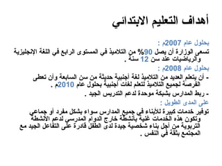 ‫أهداف التعليم التبتدائي‬
                                                        ‫بحلول عام 7002م :‬
‫تسعى الوزارة أن يصل 09% من التلميذ في المستوى الرابع في اللغة النجليزية‬
                                            ‫والرياضيات عند سن 21 سنة .‬
                                                        ‫بحلول عام 8002م :‬
        ‫- أن يتعلم العديد من التلميذ لغة أجنبية حديثة من سن السابعة وأن تعطى‬
               ‫الفرصة لجميع التلميذ لتعلم لغات أجنبية بحلول عام 0102م .‬
                            ‫- ربط المدارس بشبكة موحدة لدعم التدريس الجيد .‬
                                                          ‫على المدى الطويل :‬
      ‫توفير خدمات كبيرة للبناء في جميع المدارس سواء بشكل مفراد أو جماعي‬
       ‫وتكون هذه الخدمات غنية بأنشطة خارج الدوام المدرسي لدعم النشطة‬
  ‫التربوية من أجل بناء شخصية جيدة لدى الطفل قاادرة على التفاعل الجيد مع‬
                                                  ‫المجتمع بثقة في النفس .‬
 