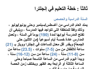 ‫ثالثا : خطة التعليم في إنجلترا‬
                                            ‫ ً‬
                                  ‫السنة الدراسية والحصص‬
  ‫يمتد العام الدراسي من أغسطس/سبتمبر وحتى يونيو/يوليو ،‬
  ‫وذلك وفقا للمنطقة التي تتواجد فيها المدرسة ، وينبغي أن‬
                                               ‫ ً‬
 ‫تفتح المدرسة أبوابها لمدة )091( يوما في السنة ، وتعمل‬
                    ‫ ً‬
        ‫المدارس عاادة خمسة أيام أسبوعيا )من النثنين حتى‬
                        ‫ ً‬
‫الجمعة( ويقدر أقل معدل للساعات في إنجلترا وويلز بـ )12(‬
 ‫ساعة للفطفال من سن )5-7( سنوات ، )5.32( ساعة من‬
 ‫سن )8-11( سنة ، )42( ساعة من سن )21-61( سنة ،‬
       ‫ويبدأ اليوم الدراسي من الساعة التاسعة صباحا وحتى‬
             ‫ ً‬
    ‫الساعة الثالثة أو الرابعة بعد الظهر ويختلف زمن الحصة‬
 