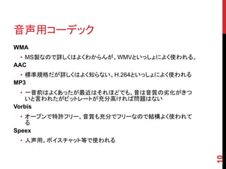 音声用コーデック
WMA
  • MS製なので詳しくはよくわからんが、WMVといっしょによく使われる。
AAC
 • 標準規格だが詳しくはよく知らない。H.264といっしょによく使われる
MP3
  • 一昔前はよくあったが最近はそれほどでも。昔は音質の劣化がきつ
    いと言われたがビットレートが充分高ければ問題はない
Vorbis
  • オープンで特許フリー。音質も充分でフリーなので結構よく使われて
    る
Speex
 • 人声用。ボイスチャット等で使われる




                                         10
 