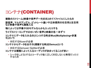 コンテナ(CONTAINER)
複数のストリーム(映像や音声データ)をまとめて1ファイルにしたもの
副音声、マルチアングル、ビットレート違いや立体視用の右目用と左目用
など映像や音声も複数入る
物によっては字幕や3Dモデルなんかも入ったりする
ライブストリーミングではせいぜい音声と映像の各一本ずつ
コンテナにデータを入れるの(エンコする時)をMux(Multiplexing=多重
化)という
 • 対応するMuxerが必要
コンテナからデータを出すの(視聴する時)をDemuxという
 • 対応するDemuxer・Splitterが必要
コンテナは種類によって入るコーデックが決まってることが多い
 • シークをしようとするとコーデック毎に正しく対応しないと無理だったり
   するため




                                            11
 