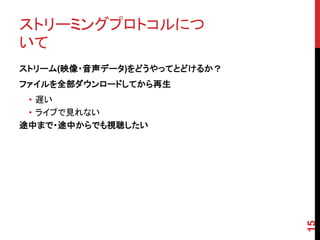 ストリーミングプロトコルにつ
いて
ストリーム(映像・音声データ)をどうやってとどけるか？
ファイルを全部ダウンロードしてから再生
 • 遅い
 • ライブで見れない
途中まで・途中からでも視聴したい




                              15
 