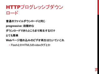 HTTPプログレッシブダウン
ロード
普通のファイルダウンロードと同じ
progressive: 段階的な
ダウンロードできたところまで再生するだけ
とても簡単
Webページ埋め込みのビデオ再生はたいていこれ
 • FlashとかHTML5のvideoタグとか




                            16
 