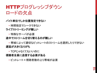 HTTPプログレッシブダウン
ロードの欠点
バイト単位でしか位置指定できない
 • 時間指定でシークできない
ライブストリーミングが難しい
 • 特殊なサーバが必要
途中でストリームを切り替えるのが難しい
 • 帯域によって適切なビットレートのストリームを選択したりできない
遅延が大きくなりがち
 • TCPじゃなくてもいいのに
視聴者全員に送信する必要がある
 • ビットレート×視聴者数の上り帯域が必要




                                     18
 