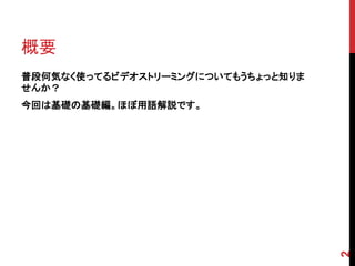 概要
普段何気なく使ってるビデオストリーミングについてもうちょっと知りま
せんか？
今回は基礎の基礎編。ほぼ用語解説です。




                                    2
 