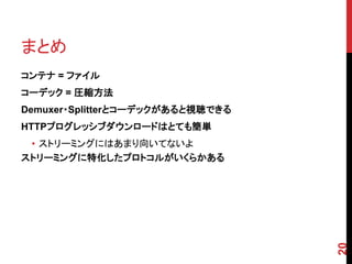 まとめ
コンテナ = ファイル
コーデック = 圧縮方法
Demuxer・Splitterとコーデックがあると視聴できる
HTTPプログレッシブダウンロードはとても簡単
 • ストリーミングにはあまり向いてないよ
ストリーミングに特化したプロトコルがいくらかある




                                  20
 