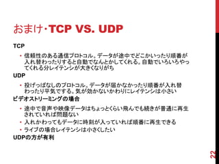 おまけ・TCP VS. UDP
TCP
  • 信頼性のある通信プロトコル。データが途中でどこかいったり順番が
    入れ替わったりすると自動でなんとかしてくれる。自動でいろいろやっ
    てくれる分レイテンシが大きくなりがち
UDP
 • 投げっぱなしのプロトコル。データが届かなかったり順番が入れ替
   わったり平気でする。気が効かないかわりにレイテンシは小さい
ビデオストリーミングの場合
  • 途中で音声や映像データはちょっとくらい飛んでも続きが普通に再生
    されていれば問題ない
  • 入れかわってもデータに時刻が入っていれば順番に再生できる
  • ライブの場合レイテンシは小さくしたい
UDPの方が有利




                                       22
 