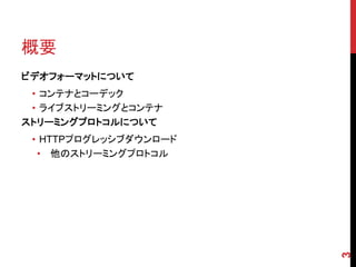 概要
ビデオフォーマットについて
 • コンテナとコーデック
 • ライブストリーミングとコンテナ
ストリーミングプロトコルについて
 • HTTPプログレッシブダウンロード
  • 他のストリーミングプロトコル




                       3
 
