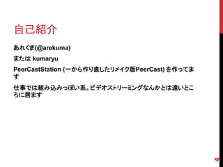自己紹介
あれくま(@arekuma)
または kumaryu
PeerCastStation (一から作り直したリメイク版PeerCast) を作ってま
す
仕事では組み込みっぽい系。ビデオストリーミングなんかとは遠いとこ
ろに居ます




                                                4
 