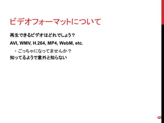 ビデオフォーマットについて
再生できるビデオはどれでしょう？
AVI, WMV, H.264, MP4, WebM, etc.
 • ごっちゃになってませんか？
知ってるようで意外と知らない




                                   6
 