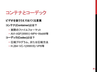 コンテナとコーデック
ビデオを扱ううえで出てくる言葉
コンテナ(Container)とは？
 • 実際のファイルフォーマット
 • AVI・ASF(WMV)・MP4・WebM等
コーデック(Codec)とは？
 • 圧縮プログラム、または圧縮方法
 • H.264・VC-1(WMV9)・VP8等




                            7
 