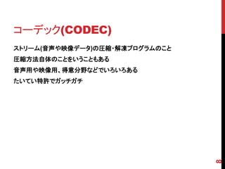 コーデック(CODEC)
ストリーム(音声や映像データ)の圧縮・解凍プログラムのこと
圧縮方法自体のことをいうこともある
音声用や映像用、得意分野などでいろいろある
たいてい特許でガッチガチ




                                8
 