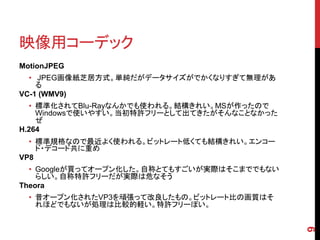 映像用コーデック
MotionJPEG
  • JPEG画像紙芝居方式。単純だがデータサイズがでかくなりすぎて無理があ
    る
VC-1 (WMV9)
  • 標準化されてBlu-Rayなんかでも使われる。結構きれい。MSが作ったので
    Windowsで使いやすい。当初特許フリーとして出てきたがそんなことなかった
    ぜ
H.264
  • 標準規格なので最近よく使われる。ビットレート低くても結構きれい。エンコー
    ド・デコード共に重め
VP8
  • Googleが買ってオープン化した。自称とてもすごいが実際はそこまででもない
    らしい。自称特許フリーだが実際は危なそう
Theora
  • 昔オープン化されたVP3を頑張って改良したもの。ビットレート比の画質はそ
    れほどでもないが処理は比較的軽い。特許フリーぽい。




                                             9
 