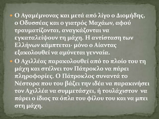  Ο Αγαμϋμνονασ και μετϊ από λύγο ο Διομόδησ,
  ο Οδυςςϋασ και ο γιατρόσ Μαχϊων, αφού
  τραυματύζονται, αναγκϊζονται να
  εγκαταλεύψουν τη μϊχη. Η αντύςταςη των
  Ελλόνων κϊμπτεται· μόνο ο Αύαντασ
  εξακολουθεύ να αμύνεται γενναύα.
 Ο Αχιλλϋασ παρακολουθεύ από το πλούο του τη
  μϊχη και ςτϋλνει τον Πϊτροκλο να πϊρει
  πληροφορύεσ. Ο Πϊτροκλοσ ςυναντϊ το
  Νϋςτορα που του βϊζει την ιδϋα να παρακινόςει
  τον Αχιλλϋα να ςυμμετϊςχει, ό τουλϊχιςτον να
  πϊρει ο ύδιοσ τα όπλα του φύλου του και να μπει
  ςτη μϊχη.
 